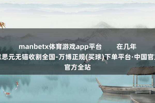 manbetx体育游戏app平台        在几年前好意思元无锚收割全国-万博正规(买球)下单平台·中国官方全站