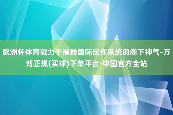 欧洲杯体育戮力于摧残国际操作系统的阁下神气-万博正规(买球)下单平台·中国官方全站