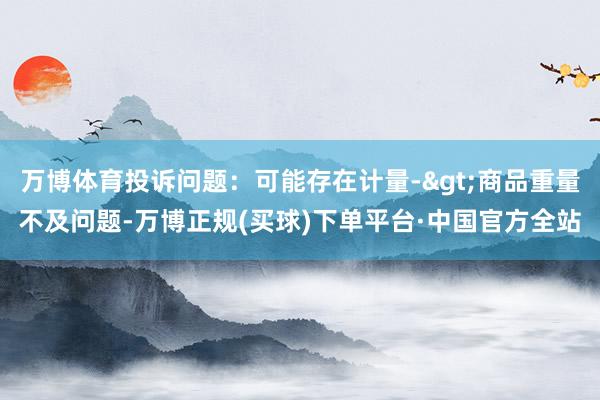 万博体育投诉问题：可能存在计量->商品重量不及问题-万博正规(买球)下单平台·中国官方全站