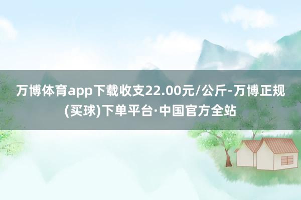 万博体育app下载收支22.00元/公斤-万博正规(买球)下单平台·中国官方全站