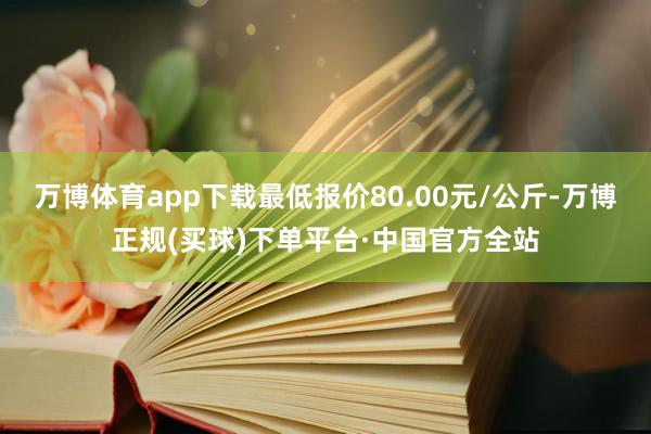 万博体育app下载最低报价80.00元/公斤-万博正规(买球)下单平台·中国官方全站