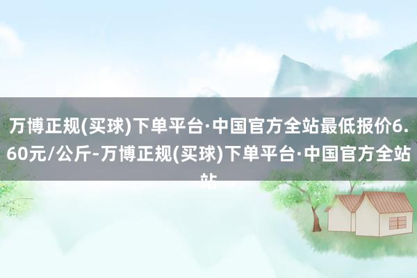 万博正规(买球)下单平台·中国官方全站最低报价6.60元/公斤-万博正规(买球)下单平台·中国官方全站
