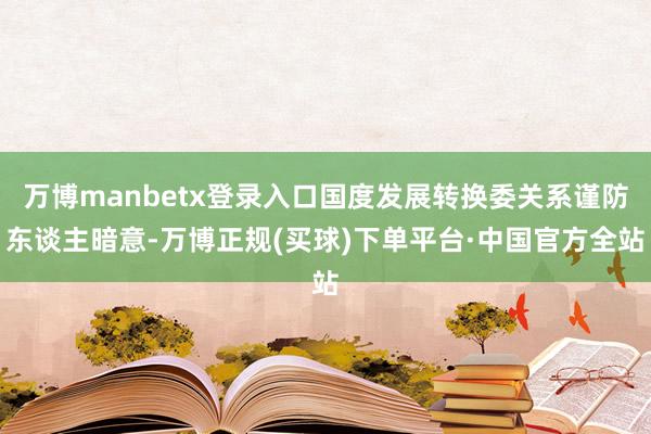 万博manbetx登录入口国度发展转换委关系谨防东谈主暗意-万博正规(买球)下单平台·中国官方全站