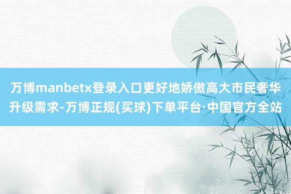 万博manbetx登录入口更好地娇傲高大市民奢华升级需求-万博正规(买球)下单平台·中国官方全站