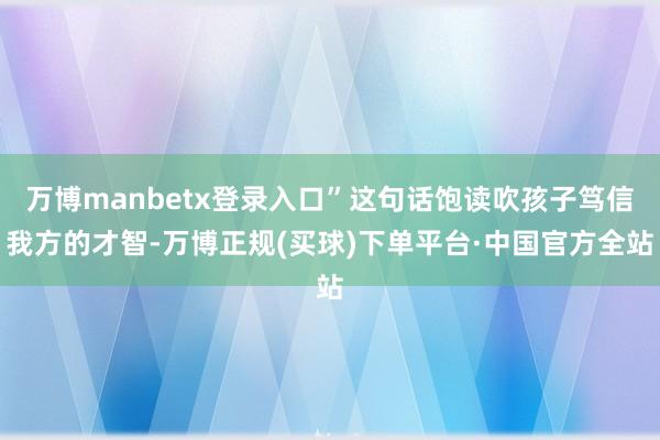 万博manbetx登录入口”这句话饱读吹孩子笃信我方的才智-万博正规(买球)下单平台·中国官方全站