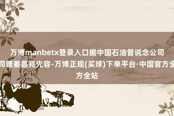万博manbetx登录入口　　据中国石油管说念公司总司理姜昌亮先容-万博正规(买球)下单平台·中国官方全站
