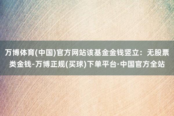 万博体育(中国)官方网站该基金金钱竖立：无股票类金钱-万博正规(买球)下单平台·中国官方全站