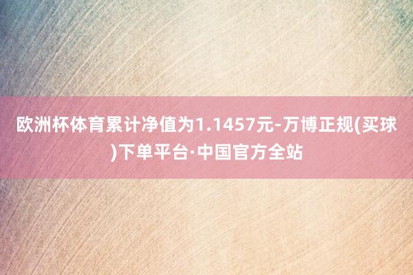 欧洲杯体育累计净值为1.1457元-万博正规(买球)下单平台·中国官方全站