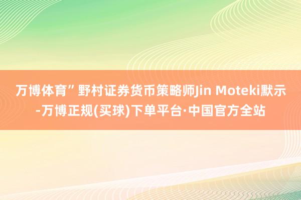 万博体育”野村证券货币策略师Jin Moteki默示-万博正规(买球)下单平台·中国官方全站