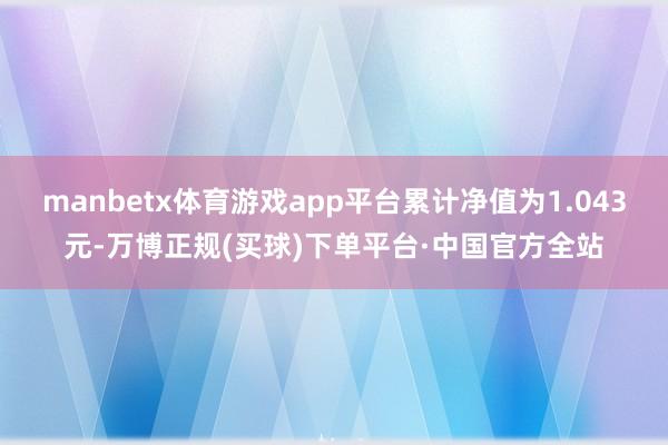 manbetx体育游戏app平台累计净值为1.043元-万博正规(买球)下单平台·中国官方全站
