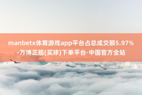 manbetx体育游戏app平台占总成交额5.97%-万博正规(买球)下单平台·中国官方全站
