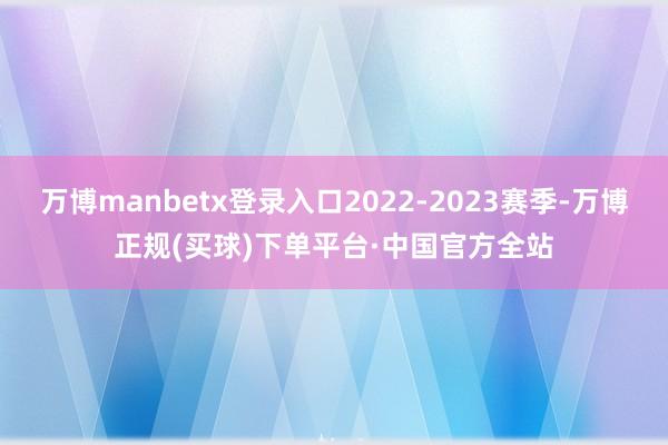 万博manbetx登录入口2022-2023赛季-万博正规(买球)下单平台·中国官方全站