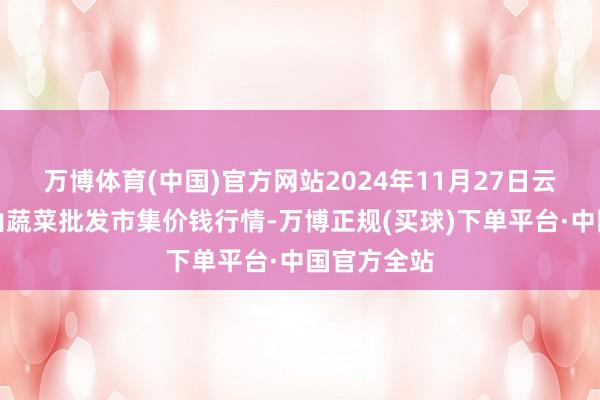 万博体育(中国)官方网站2024年11月27日云南通海金山蔬菜批发市集价钱行情-万博正规(买球)下单平台·中国官方全站