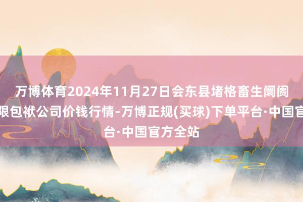 万博体育2024年11月27日会东县堵格畜生阛阓磋磨有限包袱公司价钱行情-万博正规(买球)下单平台·中国官方全站