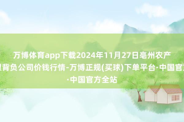 万博体育app下载2024年11月27日亳州农产物有限背负公司价钱行情-万博正规(买球)下单平台·中国官方全站
