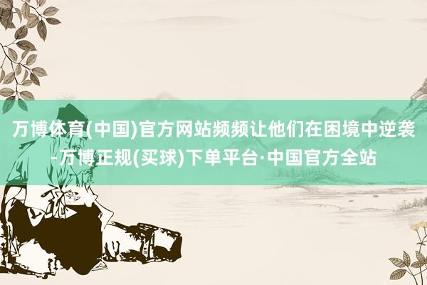 万博体育(中国)官方网站频频让他们在困境中逆袭-万博正规(买球)下单平台·中国官方全站