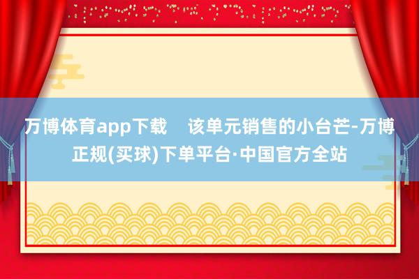 万博体育app下载    该单元销售的小台芒-万博正规(买球)下单平台·中国官方全站