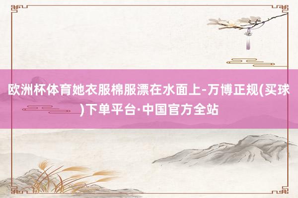 欧洲杯体育她衣服棉服漂在水面上-万博正规(买球)下单平台·中国官方全站