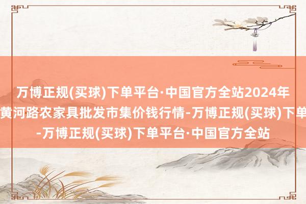 万博正规(买球)下单平台·中国官方全站2024年11月30日山东青岛黄河路农家具批发市集价钱行情-万博正规(买球)下单平台·中国官方全站