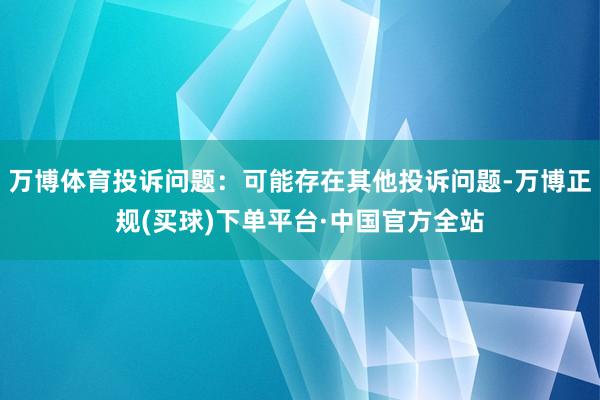 万博体育投诉问题：可能存在其他投诉问题-万博正规(买球)下单平台·中国官方全站