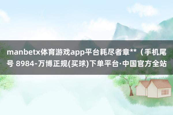 manbetx体育游戏app平台耗尽者章**（手机尾号 8984-万博正规(买球)下单平台·中国官方全站