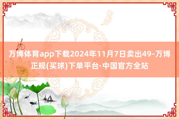 万博体育app下载2024年11月7日卖出49-万博正规(买球)下单平台·中国官方全站