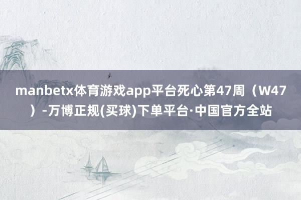 manbetx体育游戏app平台死心第47周（W47）-万博正规(买球)下单平台·中国官方全站