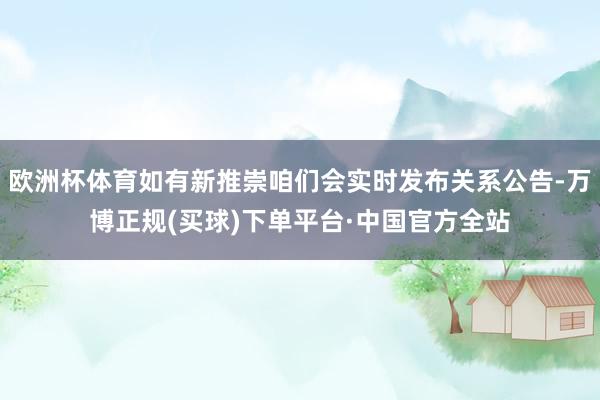 欧洲杯体育如有新推崇咱们会实时发布关系公告-万博正规(买球)下单平台·中国官方全站