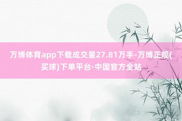 万博体育app下载成交量27.81万手-万博正规(买球)下单平台·中国官方全站