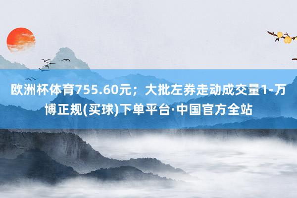 欧洲杯体育755.60元；大批左券走动成交量1-万博正规(买球)下单平台·中国官方全站