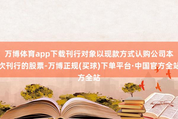 万博体育app下载刊行对象以现款方式认购公司本次刊行的股票-万博正规(买球)下单平台·中国官方全站