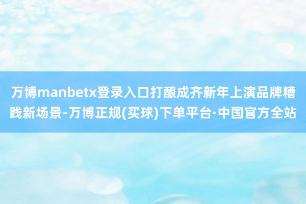 万博manbetx登录入口打酿成齐新年上演品牌糟践新场景-万博正规(买球)下单平台·中国官方全站