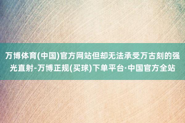 万博体育(中国)官方网站但却无法承受万古刻的强光直射-万博正规(买球)下单平台·中国官方全站