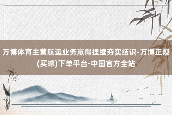 万博体育主营航运业务赢得捏续夯实结识-万博正规(买球)下单平台·中国官方全站