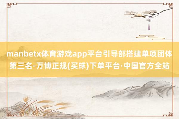 manbetx体育游戏app平台引导部搭建单项团体第三名-万博正规(买球)下单平台·中国官方全站