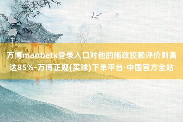 万博manbetx登录入口对他的施政狡赖评价则高达85%-万博正规(买球)下单平台·中国官方全站