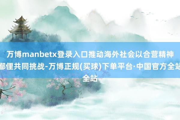 万博manbetx登录入口推动海外社会以合营精神鄙俚共同挑战-万博正规(买球)下单平台·中国官方全站