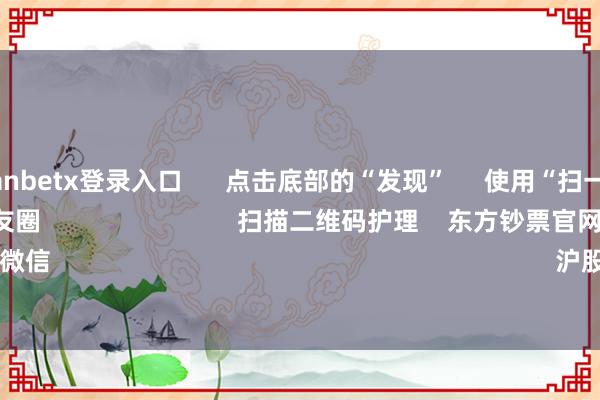 万博manbetx登录入口      点击底部的“发现”     使用“扫一扫”     即可将网页共享至一又友圈                            扫描二维码护理    东方钞票官网微信                                                                        沪股通             深股通     