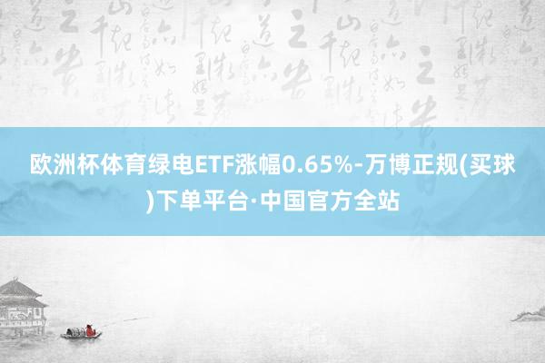 欧洲杯体育绿电ETF涨幅0.65%-万博正规(买球)下单平台·中国官方全站