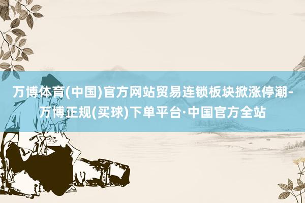 万博体育(中国)官方网站贸易连锁板块掀涨停潮-万博正规(买球)下单平台·中国官方全站