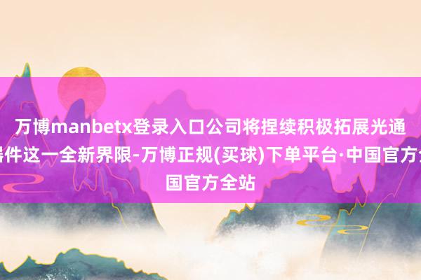 万博manbetx登录入口公司将捏续积极拓展光通讯器件这一全新界限-万博正规(买球)下单平台·中国官方全站