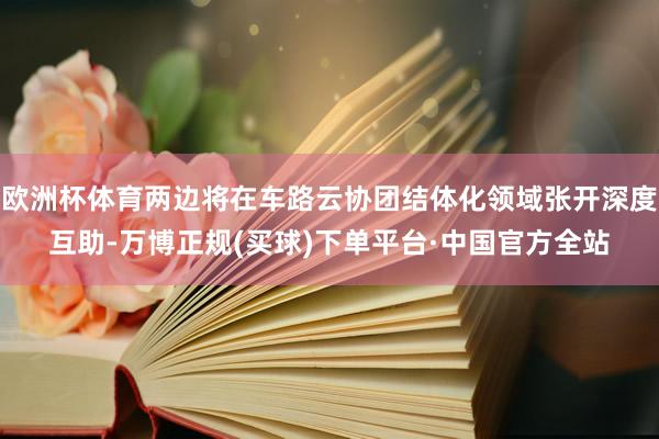 欧洲杯体育两边将在车路云协团结体化领域张开深度互助-万博正规(买球)下单平台·中国官方全站