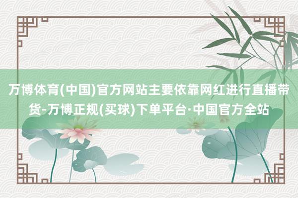 万博体育(中国)官方网站主要依靠网红进行直播带货-万博正规(买球)下单平台·中国官方全站