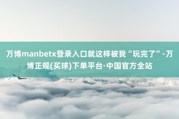 万博manbetx登录入口就这样被我“玩完了”-万博正规(买球)下单平台·中国官方全站