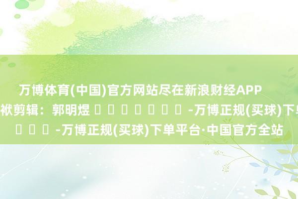 万博体育(中国)官方网站尽在新浪财经APP            						包袱剪辑：郭明煜 							-万博正规(买球)下单平台·中国官方全站