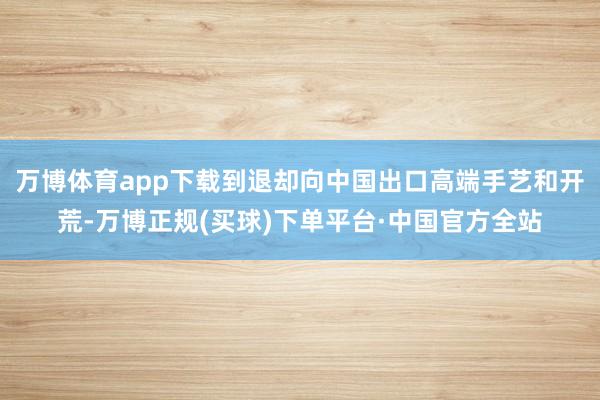 万博体育app下载到退却向中国出口高端手艺和开荒-万博正规(买球)下单平台·中国官方全站