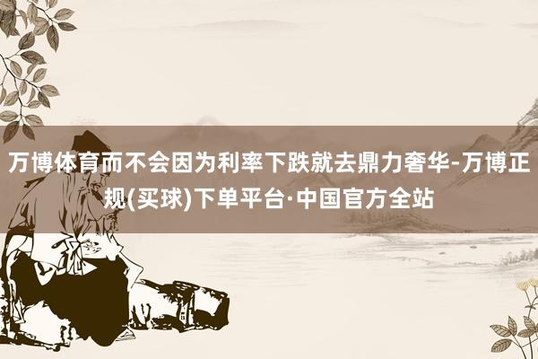 万博体育而不会因为利率下跌就去鼎力奢华-万博正规(买球)下单平台·中国官方全站