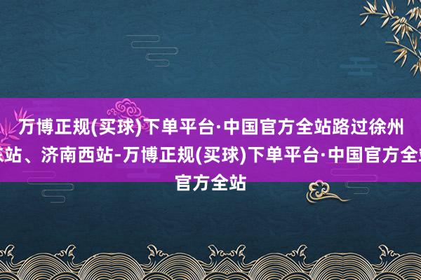 万博正规(买球)下单平台·中国官方全站路过徐州东站、济南西站-万博正规(买球)下单平台·中国官方全站