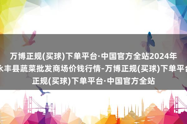万博正规(买球)下单平台·中国官方全站2024年12月22日江西永丰县蔬菜批发商场价钱行情-万博正规(买球)下单平台·中国官方全站