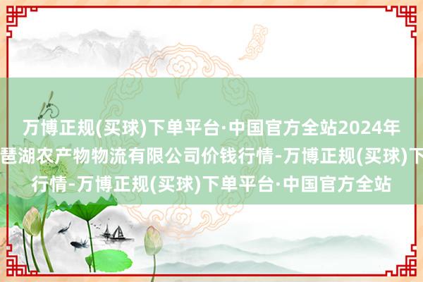 万博正规(买球)下单平台·中国官方全站2024年12月22日江西九江琵琶湖农产物物流有限公司价钱行情-万博正规(买球)下单平台·中国官方全站
